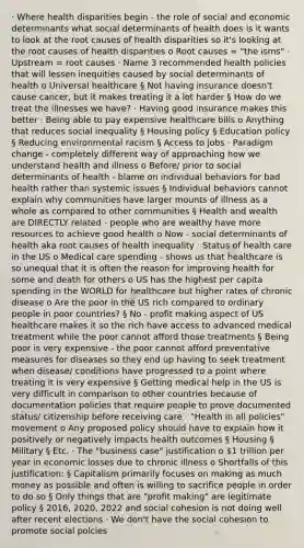 · Where health disparities begin - the role of social and economic determinants what social determinants of health does is it wants to look at the root causes of health disparities so it's looking at the root causes of health disparities o Root causes = "the isms" · Upstream = root causes · Name 3 recommended health policies that will lessen inequities caused by social determinants of health o Universal healthcare § Not having insurance doesn't cause cancer, but it makes treating it a lot harder § How do we treat the illnesses we have? · Having good insurance makes this better · Being able to pay expensive healthcare bills o Anything that reduces social inequality § Housing policy § Education policy § Reducing environmental racism § Access to jobs · Paradigm change - completely different way of approaching how we understand health and illness o Before/ prior to social determinants of health - blame on individual behaviors for bad health rather than systemic issues § Individual behaviors cannot explain why communities have larger mounts of illness as a whole as compared to other communities § Health and wealth are DIRECTLY related - people who are wealthy have more resources to achieve good health o Now - social determinants of health aka root causes of health inequality · Status of health care in the US o Medical care spending - shows us that healthcare is so unequal that it is often the reason for improving health for some and death for others o US has the highest per capita spending in the WORLD for healthcare but higher rates of chronic disease o Are the poor in the US rich compared to ordinary people in poor countries? § No - profit making aspect of US healthcare makes it so the rich have access to advanced medical treatment while the poor cannot afford those treatments § Being poor is very expensive - the poor cannot afford preventative measures for diseases so they end up having to seek treatment when disease/ conditions have progressed to a point where treating it is very expensive § Getting medical help in the US is very difficult in comparison to other countries because of documentation policies that require people to prove documented status/ citizenship before receiving care · "Health in all policies" movement o Any proposed policy should have to explain how it positively or negatively impacts health outcomes § Housing § Military § Etc. · The "business case" justification o 1 trillion per year in economic losses due to chronic illness o Shortfalls of this justification: § Capitalism primarily focuses on making as much money as possible and often is willing to sacrifice people in order to do so § Only things that are "profit making" are legitimate policy § 2016, 2020, 2022 and social cohesion is not doing well after recent elections · We don't have the social cohesion to promote social polcies