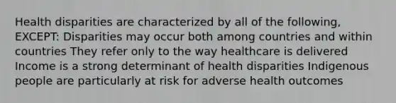 Health disparities are characterized by all of the following, EXCEPT: Disparities may occur both among countries and within countries They refer only to the way healthcare is delivered Income is a strong determinant of health disparities Indigenous people are particularly at risk for adverse health outcomes