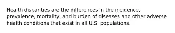 Health disparities are the differences in the incidence, prevalence, mortality, and burden of diseases and other adverse health conditions that exist in all U.S. populations.