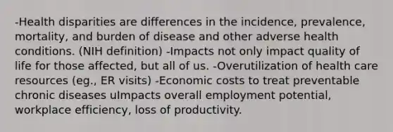 -Health disparities are differences in the incidence, prevalence, mortality, and burden of disease and other adverse health conditions. (NIH definition) -Impacts not only impact quality of life for those affected, but all of us. -Overutilization of health care resources (eg., ER visits) -Economic costs to treat preventable chronic diseases uImpacts overall employment potential, workplace efficiency, loss of productivity.