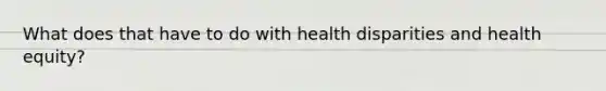 What does that have to do with health disparities and health equity?