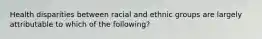 Health disparities between racial and ethnic groups are largely attributable to which of the following?