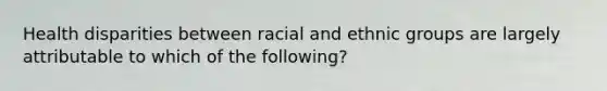 Health disparities between racial and ethnic groups are largely attributable to which of the following?