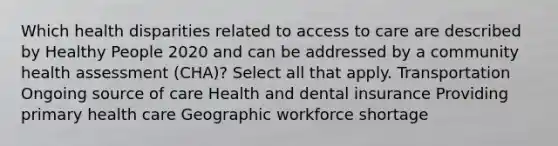 Which health disparities related to access to care are described by Healthy People 2020 and can be addressed by a community health assessment (CHA)? Select all that apply. Transportation Ongoing source of care Health and dental insurance Providing primary health care Geographic workforce shortage