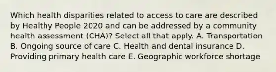 Which health disparities related to access to care are described by Healthy People 2020 and can be addressed by a community health assessment (CHA)? Select all that apply. A. Transportation B. Ongoing source of care C. Health and dental insurance D. Providing primary health care E. Geographic workforce shortage