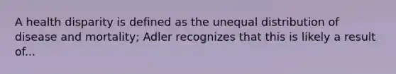 A health disparity is defined as the unequal distribution of disease and mortality; Adler recognizes that this is likely a result of...