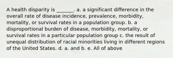 A health disparity is _______. a. a significant difference in the overall rate of disease incidence, prevalence, morbidity, mortality, or survival rates in a population group. b. a disproportional burden of disease, morbidity, mortality, or survival rates in a particular population group c. the result of unequal distribution of racial minorities living in different regions of the United States. d. a. and b. e. All of above