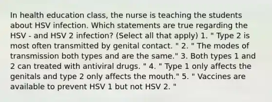 In health education class, the nurse is teaching the students about HSV infection. Which statements are true regarding the HSV - and HSV 2 infection? (Select all that apply) 1. " Type 2 is most often transmitted by genital contact. " 2. " The modes of transmission both types and are the same." 3. Both types 1 and 2 can treated with antiviral drugs. " 4. " Type 1 only affects the genitals and type 2 only affects the mouth." 5. " Vaccines are available to prevent HSV 1 but not HSV 2. "