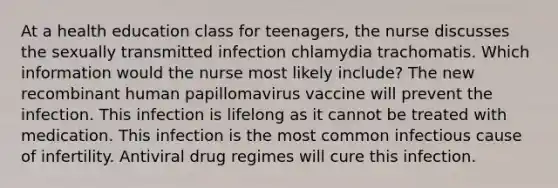 At a health education class for teenagers, the nurse discusses the sexually transmitted infection chlamydia trachomatis. Which information would the nurse most likely include? The new recombinant human papillomavirus vaccine will prevent the infection. This infection is lifelong as it cannot be treated with medication. This infection is the most common infectious cause of infertility. Antiviral drug regimes will cure this infection.