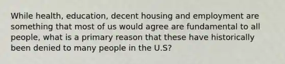 While health, education, decent housing and employment are something that most of us would agree are fundamental to all people, what is a primary reason that these have historically been denied to many people in the U.S?