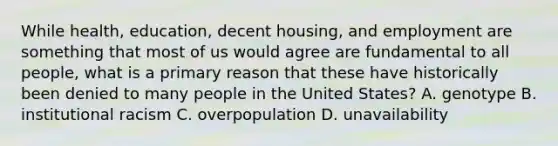 While health, education, decent housing, and employment are something that most of us would agree are fundamental to all people, what is a primary reason that these have historically been denied to many people in the United States? A. genotype B. institutional racism C. overpopulation D. unavailability