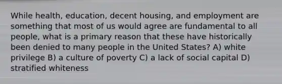 While health, education, decent housing, and employment are something that most of us would agree are fundamental to all people, what is a primary reason that these have historically been denied to many people in the United States? A) white privilege B) a culture of poverty C) a lack of social capital D) stratified whiteness