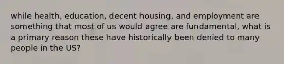 while health, education, decent housing, and employment are something that most of us would agree are fundamental, what is a primary reason these have historically been denied to many people in the US?