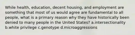 While health, education, decent housing, and employment are something that most of us would agree are fundamental to all people, what is a primary reason why they have historically been denied to many people in the United States? a.intersectionality b.white privilege c.genotype d.microaggressions