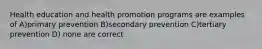 Health education and health promotion programs are examples of A)primary prevention B)secondary prevention C)tertiary prevention D) none are correct