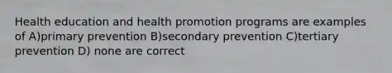 Health education and health promotion programs are examples of A)primary prevention B)secondary prevention C)tertiary prevention D) none are correct