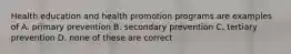 Health education and health promotion programs are examples of A. primary prevention B. secondary prevention C. tertiary prevention D. none of these are correct