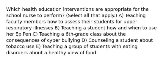 Which health education interventions are appropriate for the school nurse to perform? (Select all that apply.) A) Teaching faculty members how to assess their students for upper respiratory illnesses B) Teaching a student how and when to use her EpiPen C) Teaching a 6th-grade class about the consequences of cyber bullying D) Counseling a student about tobacco use E) Teaching a group of students with eating disorders about a healthy view of food