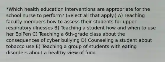 *Which health education interventions are appropriate for the school nurse to perform? (Select all that apply.) A) Teaching faculty members how to assess their students for upper respiratory illnesses B) Teaching a student how and when to use her EpiPen C) Teaching a 6th-grade class about the consequences of cyber bullying D) Counseling a student about tobacco use E) Teaching a group of students with eating disorders about a healthy view of food