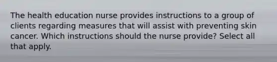 The health education nurse provides instructions to a group of clients regarding measures that will assist with preventing skin cancer. Which instructions should the nurse provide? Select all that apply.