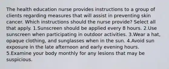 The health education nurse provides instructions to a group of clients regarding measures that will assist in preventing skin cancer. Which instructions should the nurse provide? Select all that apply. 1.Sunscreen should be applied every 8 hours. 2.Use sunscreen when participating in outdoor activities. 3.Wear a hat, opaque clothing, and sunglasses when in the sun. 4.Avoid sun exposure in the late afternoon and early evening hours. 5.Examine your body monthly for any lesions that may be suspicious.