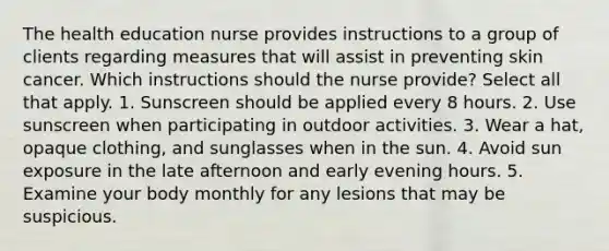 The health education nurse provides instructions to a group of clients regarding measures that will assist in preventing skin cancer. Which instructions should the nurse provide? Select all that apply. 1. Sunscreen should be applied every 8 hours. 2. Use sunscreen when participating in outdoor activities. 3. Wear a hat, opaque clothing, and sunglasses when in the sun. 4. Avoid sun exposure in the late afternoon and early evening hours. 5. Examine your body monthly for any lesions that may be suspicious.