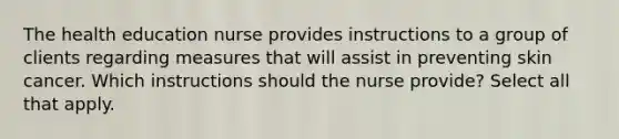 The health education nurse provides instructions to a group of clients regarding measures that will assist in preventing skin cancer. Which instructions should the nurse provide? Select all that apply.