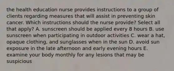 the health education nurse provides instructions to a group of clients regarding measures that will assist in preventing skin cancer. Which instructions should the nurse provide? Select all that apply? A. sunscreen should be applied every 8 hours B. use sunscreen when participating in outdoor activities C. wear a hat, opaque clothing, and sunglasses when in the sun D. avoid sun exposure in the late afternoon and early evening hours E. examine your body monthly for any lesions that may be suspicious