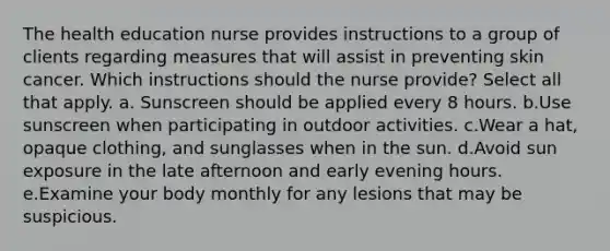 The health education nurse provides instructions to a group of clients regarding measures that will assist in preventing skin cancer. Which instructions should the nurse provide? Select all that apply. a. Sunscreen should be applied every 8 hours. b.Use sunscreen when participating in outdoor activities. c.Wear a hat, opaque clothing, and sunglasses when in the sun. d.Avoid sun exposure in the late afternoon and early evening hours. e.Examine your body monthly for any lesions that may be suspicious.