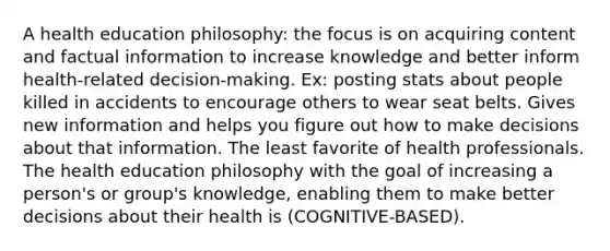 A health education philosophy: the focus is on acquiring content and factual information to increase knowledge and better inform health-related decision-making. Ex: posting stats about people killed in accidents to encourage others to wear seat belts. Gives new information and helps you figure out how to make decisions about that information. The least favorite of health professionals. The health education philosophy with the goal of increasing a person's or group's knowledge, enabling them to make better decisions about their health is (COGNITIVE-BASED).