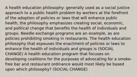 A health education philosophy: generally used as a social justice approach to a public health problem by workers at the forefront of the adoption of policies or laws that will enhance public health, the philosophy emphasizes creating social, economic, and political change that benefits the health of individuals and groups. Needle exchange programs are an example, as are policies prohibiting smoking in restaurants. The health education philosophy that espouses the enactment of policies or laws to enhance the health of individuals and groups is (SOCIAL CHANGE) A health education program that focuses on developing coalitions for the purposes of advocating for a smoke-free bar and restaurant ordinance would most likely be based upon which philosophy? (SOCIAL CHANGE)