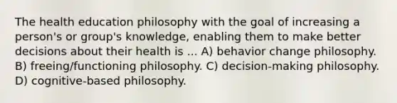 The health education philosophy with the goal of increasing a person's or group's knowledge, enabling them to make better decisions about their health is ... A) behavior change philosophy. B) freeing/functioning philosophy. C) decision-making philosophy. D) cognitive-based philosophy.