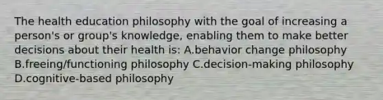 The health education philosophy with the goal of increasing a person's or group's knowledge, enabling them to make better decisions about their health is: A.behavior change philosophy B.freeing/functioning philosophy C.decision-making philosophy D.cognitive-based philosophy