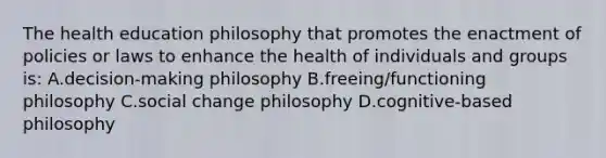 The health education philosophy that promotes the enactment of policies or laws to enhance the health of individuals and groups is: A.decision-making philosophy B.freeing/functioning philosophy C.social change philosophy D.cognitive-based philosophy