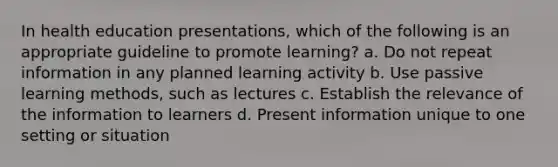 In health education presentations, which of the following is an appropriate guideline to promote learning? a. Do not repeat information in any planned learning activity b. Use passive learning methods, such as lectures c. Establish the relevance of the information to learners d. Present information unique to one setting or situation