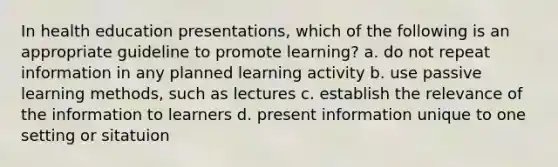 In health education presentations, which of the following is an appropriate guideline to promote learning? a. do not repeat information in any planned learning activity b. use passive learning methods, such as lectures c. establish the relevance of the information to learners d. present information unique to one setting or sitatuion