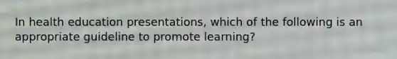 In health education presentations, which of the following is an appropriate guideline to promote learning?