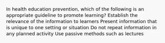 In health education prevention, which of the following is an appropriate guideline to promote learning? Establish the relevance of the information to learners Present information that is unique to one setting or situation Do not repeat information in any planned activity Use passive methods such as lectures