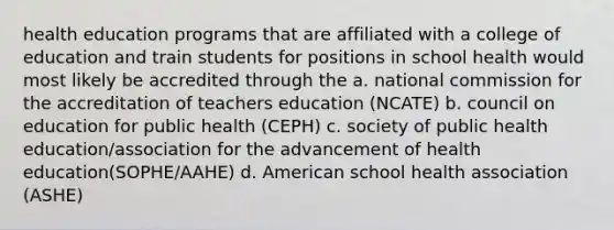 health education programs that are affiliated with a college of education and train students for positions in school health would most likely be accredited through the a. national commission for the accreditation of teachers education (NCATE) b. council on education for public health (CEPH) c. society of public health education/association for the advancement of health education(SOPHE/AAHE) d. American school health association (ASHE)