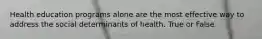 Health education programs alone are the most effective way to address the social determinants of health. True or False