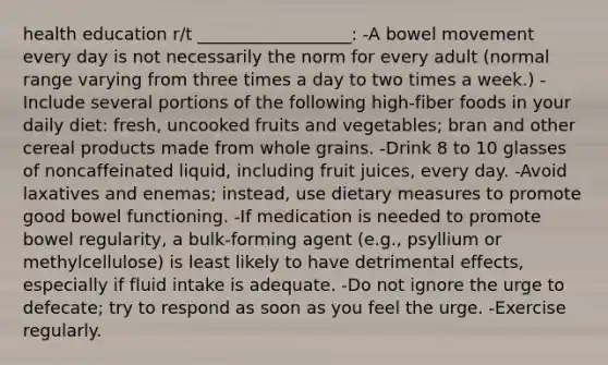 health education r/t __________________: -A bowel movement every day is not necessarily the norm for every adult (normal range varying from three times a day to two times a week.) -Include several portions of the following high-fiber foods in your daily diet: fresh, uncooked fruits and vegetables; bran and other cereal products made from whole grains. -Drink 8 to 10 glasses of noncaffeinated liquid, including fruit juices, every day. -Avoid laxatives and enemas; instead, use dietary measures to promote good bowel functioning. -If medication is needed to promote bowel regularity, a bulk-forming agent (e.g., psyllium or methylcellulose) is least likely to have detrimental effects, especially if fluid intake is adequate. -Do not ignore the urge to defecate; try to respond as soon as you feel the urge. -Exercise regularly.