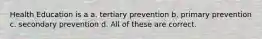 Health Education is a a. tertiary prevention b. primary prevention c. secondary prevention d. All of these are correct.