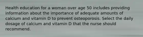 Health education for a woman over age 50 includes providing information about the importance of adequate amounts of calcium and vitamin D to prevent osteoporosis. Select the daily dosage of calcium and vitamin D that the nurse should recommend.