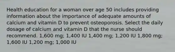 Health education for a woman over age 50 includes providing information about the importance of adequate amounts of calcium and vitamin D to prevent osteoporosis. Select the daily dosage of calcium and vitamin D that the nurse should recommend. 1,600 mg; 1,400 IU 1,400 mg; 1,200 IU 1,800 mg; 1,600 IU 1,200 mg; 1,000 IU