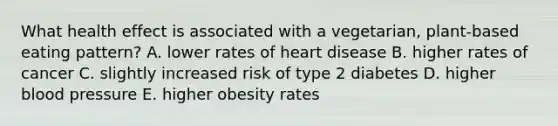 What health effect is associated with a vegetarian, plant-based eating pattern? A. lower rates of heart disease B. higher rates of cancer C. slightly increased risk of type 2 diabetes D. higher blood pressure E. higher obesity rates