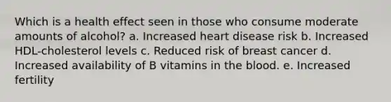 Which is a health effect seen in those who consume moderate amounts of alcohol? a. Increased heart disease risk b. Increased HDL-cholesterol levels c. Reduced risk of breast cancer d. Increased availability of B vitamins in the blood. e. Increased fertility