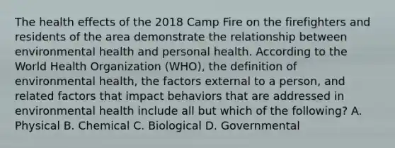 The health effects of the 2018 Camp Fire on the firefighters and residents of the area demonstrate the relationship between environmental health and personal health. According to the World Health Organization (WHO), the definition of environmental health, the factors external to a person, and related factors that impact behaviors that are addressed in environmental health include all but which of the following? A. Physical B. Chemical C. Biological D. Governmental