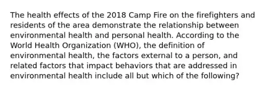 The health effects of the 2018 Camp Fire on the firefighters and residents of the area demonstrate the relationship between environmental health and personal health. According to the World Health Organization (WHO), the definition of environmental health, the factors external to a person, and related factors that impact behaviors that are addressed in environmental health include all but which of the following?