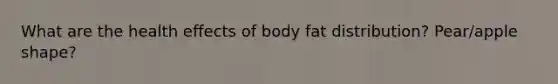 What are the health effects of body fat distribution? Pear/apple shape?