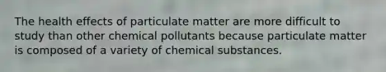 The health effects of particulate matter are more difficult to study than other chemical pollutants because particulate matter is composed of a variety of chemical substances.